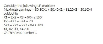 Consider the following LP problem:

**Maximize earnings** = $0.80X1 + $0.40X2 + $1.20X3 - $0.10X4

**Subject to:**

1. \( X1 + 2X2 + X3 + 5X4 \leq 150 \)
2. \( X2 - 4X3 + 8X4 = 70 \)
3. \( 6X1 + 7X2 + 2X3 - X4 \leq 120 \)
4. \( X1, X2, X3, X4 \geq 0 \)

**Q: The Pivot number is**

Note: Ensure variables are non-negative and constraints are taken into account for solving the linear programming problem.