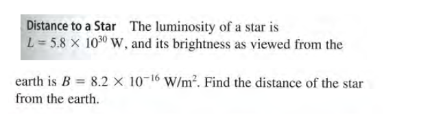 Distance to a Star The luminosity of a star is
L = 5.8 X 1030W, and its brightness as viewed from the
earth is B = 8.2 × 10-16 W/m². Find the distance of the star
from the earth.
