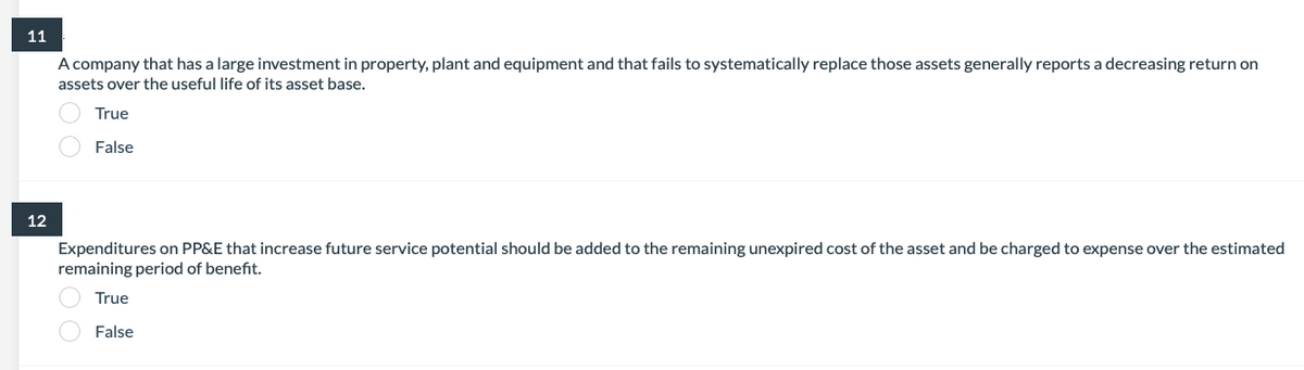 11
A company that has a large investment in property, plant and equipment and that fails to systematically replace those assets generally reports a decreasing return on
assets over the useful life of its asset base.
True
False
12
Expenditures on PP&E that increase future service potential should be added to the remaining unexpired cost of the asset and be charged to expense over the estimated
remaining period of benefit.
True
False