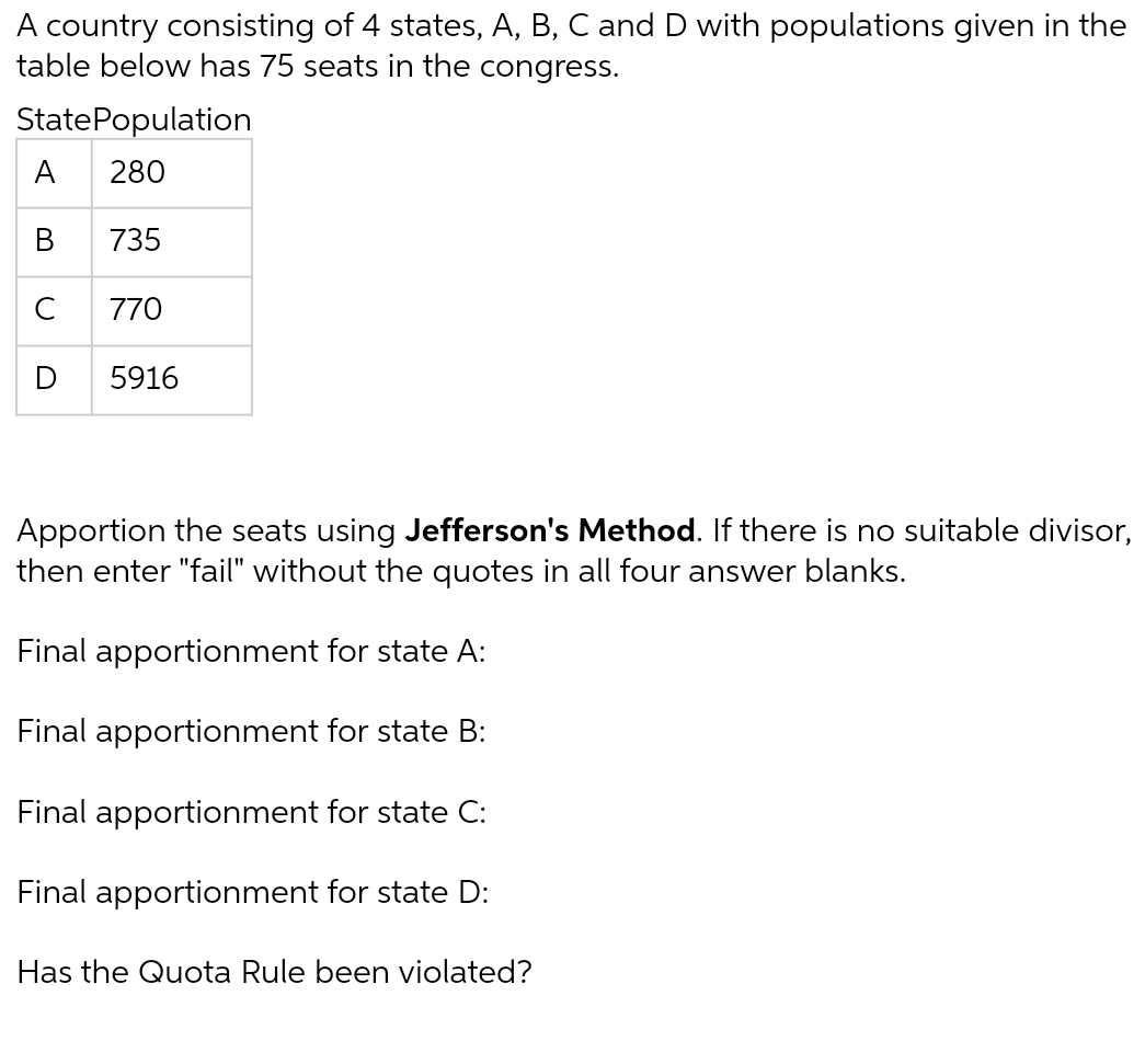 A country consisting of 4 states, A, B, C and D with populations given in the
table below has 75 seats in the congress.
State Population
A 280
B
735
770
5916
Apportion the seats using Jefferson's Method. If there is no suitable divisor,
then enter "fail" without the quotes in all four answer blanks.
Final apportionment for state A:
Final apportionment for state B:
Final apportionment for state C:
Final apportionment for state D:
Has the Quota Rule been violated?
U