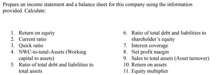 Prepare an income statement and a balance sheet for this company using the information
provided. Calculate:
6.
1. Return on equity
2. Current ratio
Ratio of total debt and liabilities to
shareholder's equity
7. Interest coverage
Net profit margin
3. Quick ratio
8.
4. NWC-to-total-Assets (Working
capital to assets)
9. Sales to total assets (Asset turnover)
10. Return on assets
5. Ratio of total debt and liabilities to
total assets
11. Equity multiplier