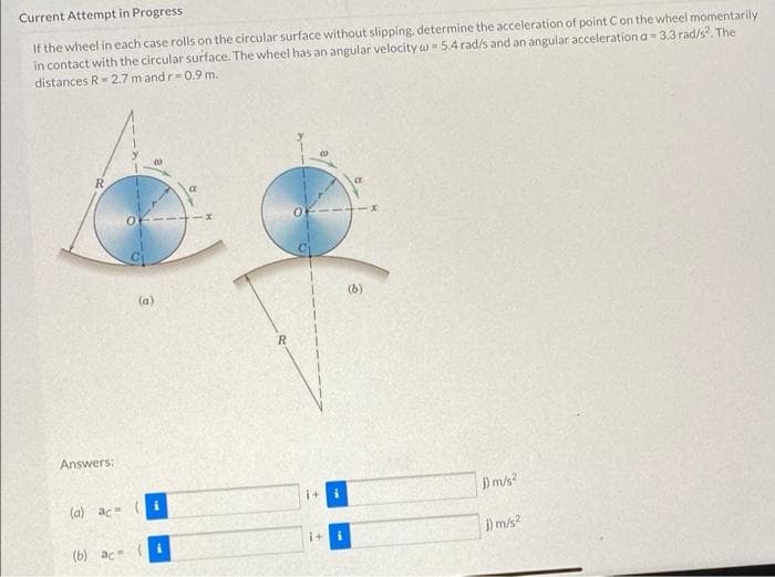 Current Attempt in Progress
W
If the wheel in each case rolls on the circular surface without slipping, determine the acceleration of point C on the wheel momentarily
in contact with the circular surface. The wheel has an angular velocity w = 5.4 rad/s and an angular acceleration a-3.3 rad/s². The
distances R=2.7 m and r=0.9 m.
R
(b)
Answers:
(a) ac=
(b) ac
(a)
R
i+ i
1+ i
j) m/s²
j) m/s²