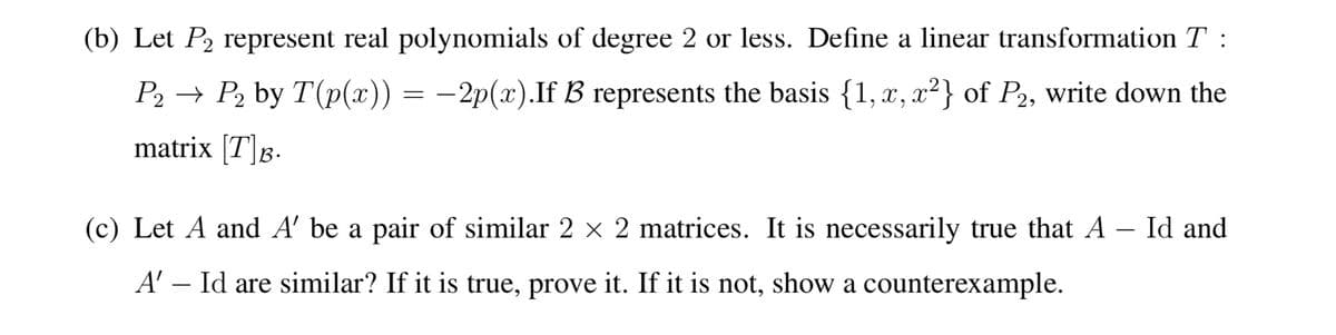 (b) Let P₂ represent real polynomials of degree 2 or less. Define a linear transformation T:
P2 → P₂ by T(p(x)) = −2p(x).If B represents the basis {1, x, x²} of P2, write down the
matrix [T]B.
(c) Let A and A' be a pair of similar 2 × 2 matrices. It is necessarily true that A – Id and
A' - Id are similar? If it is true, prove it. If it is not, show a counterexample.