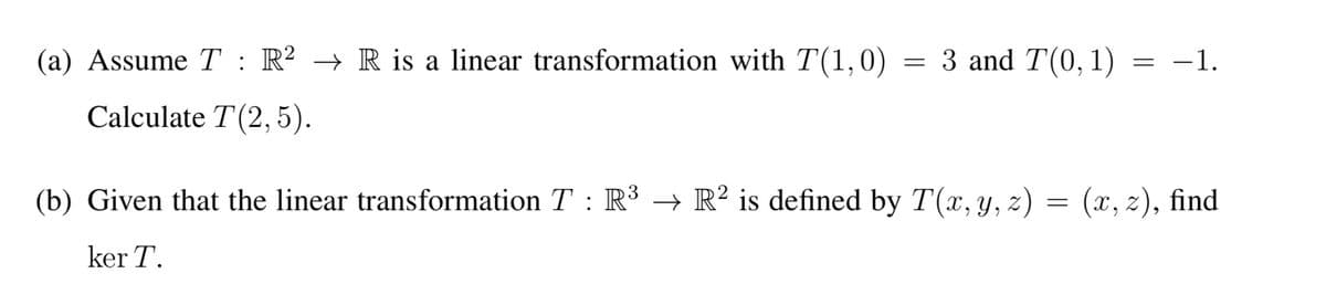(a) Assume T : R² → R is a linear transformation with T(1,0) = 3 and T(0, 1) = −1.
Calculate T(2,5).
(b) Given that the linear transformation T : R³ → R² is defined by T(x, y, z) = (x, z), find
ker T.