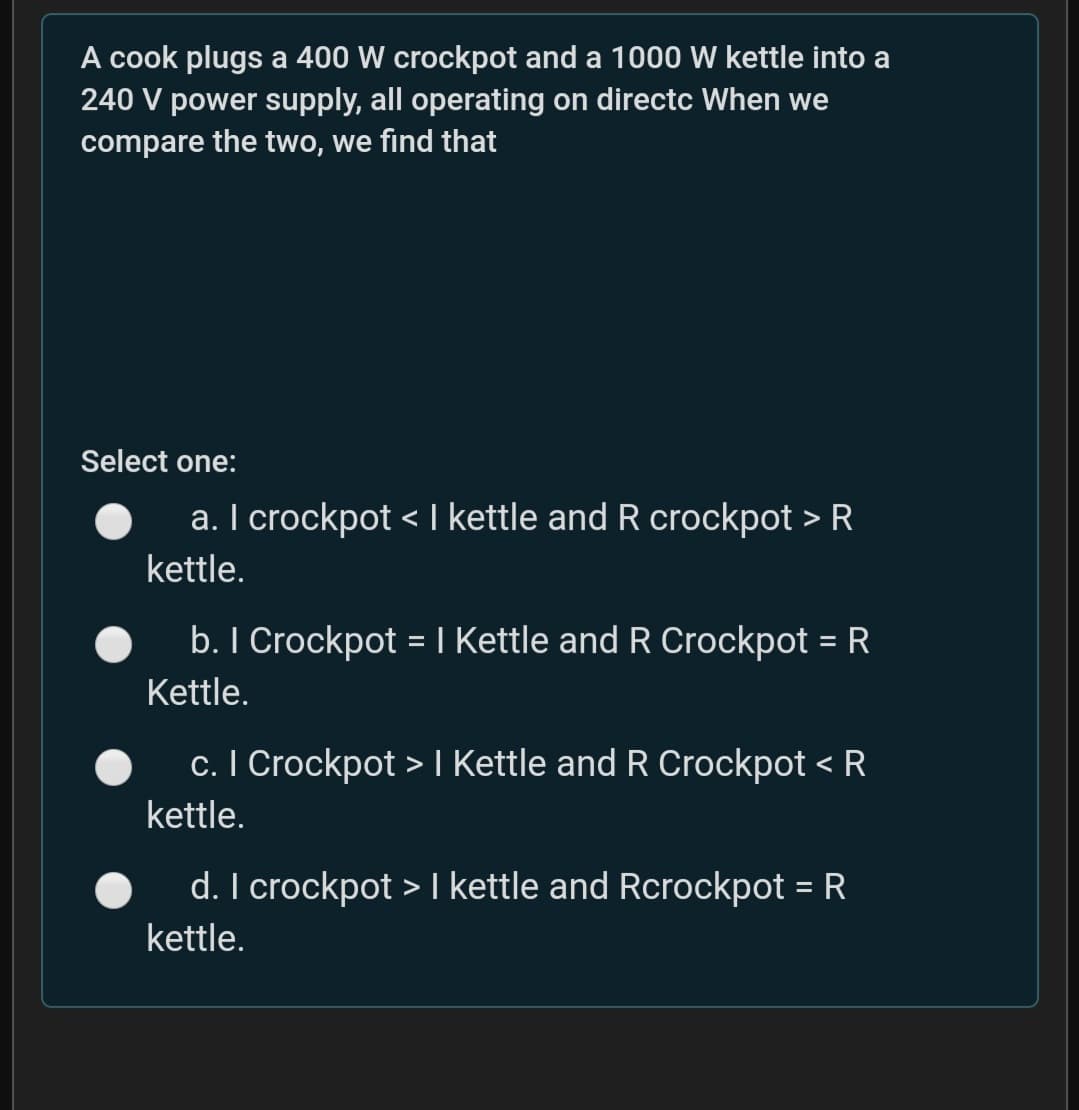 A cook plugs a 400 W crockpot and a 1000 W kettle into a
240 V power supply, all operating on directc When we
compare the two, we find that
Select one:
a. I crockpot < | kettle and R crockpot > R
く
kettle.
b. I Crockpot = I Kettle and R Crockpot = R
Kettle.
c. I Crockpot > I Kettle and R Crockpot < R
kettle.
d. I crockpot > I kettle and Rcrockpot = R
kettle.
