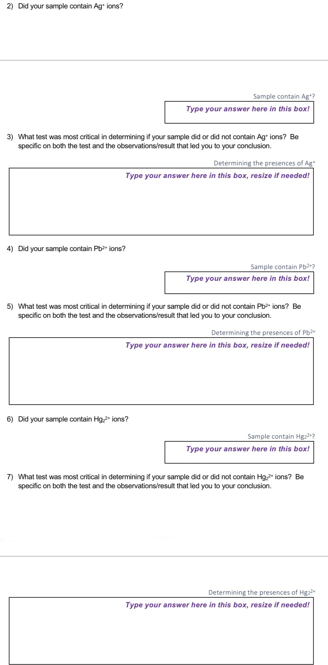 2) Did your sample contain Ag+ ions?
3) What test was most critical in determining if your sample did or did not contain Ag+ ions? Be
specific on both the test and the observations/result that led you to your conclusion.
Sample contain Ag+?
Type your answer here in this box!
Determining the presences of Ag+
Type your answer here in this box, resize if needed!
4) Did your sample contain Pb²+ ions?
Sample contain Pb²+?
Type your answer here in this box!
5) What test was most critical in determining if your sample did or did not contain Pb²+ ions? Be
specific on both the test and the observations/result that led you to your conclusion.
6) Did your sample contain Hg₂²+ ions?
Determining the presences of Pb²+
Type your answer here in this box, resize if needed!
Sample contain Hg2²+?
Type your answer here in this box!
7) What test was most critical in determining if your sample did or did not contain Hg₂²+ ions? Be
specific on both the test and the observations/result that led you to your conclusion.
Determining the presences of Hg22+
Type your answer here in this box, resize if needed!