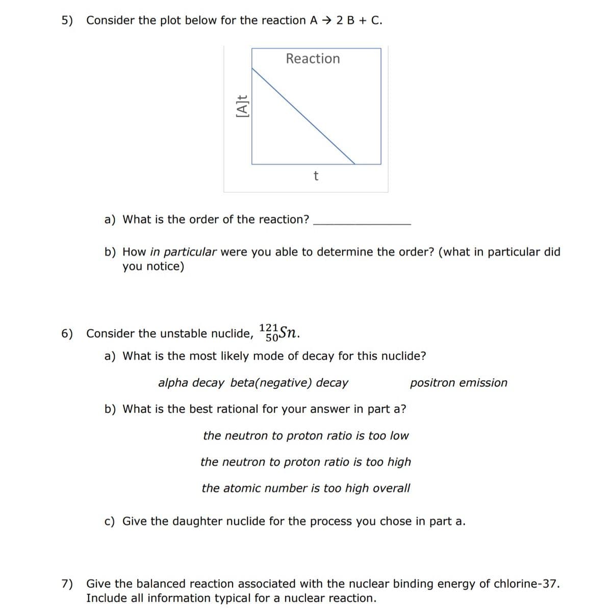 5) Consider the plot below for the reaction A 2 B + C.
[A]t
Reaction
a) What is the order of the reaction?
t
b) How in particular were you able to determine the order? (what in particular did
you notice)
6) Consider the unstable nuclide, ¹21Sn.
50
a) What is the most likely mode of decay for this nuclide?
alpha decay beta(negative) decay
b) What is the best rational for your answer in part a?
the neutron to proton ratio is too low
the neutron to proton ratio is too high
the atomic number is too high overall
positron emission
c) Give the daughter nuclide for the process you chose in part a.
7) Give the balanced reaction associated with the nuclear binding energy of chlorine-37.
Include all information typical for a nuclear reaction.