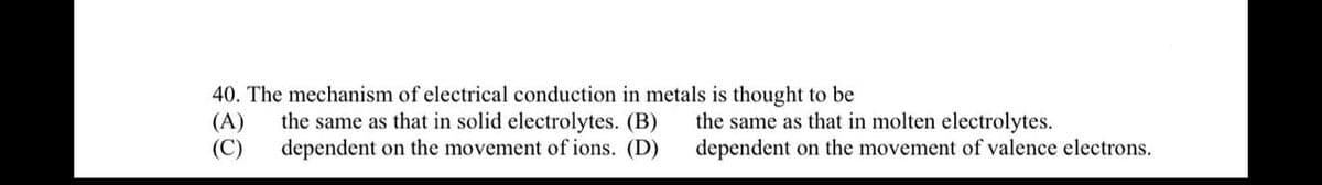 40. The mechanism of electrical conduction in metals is thought to be
(A) the same as that in solid electrolytes. (B)
(C) dependent on the movement of ions. (D)
the same as that in molten electrolytes.
dependent on the movement of valence electrons.