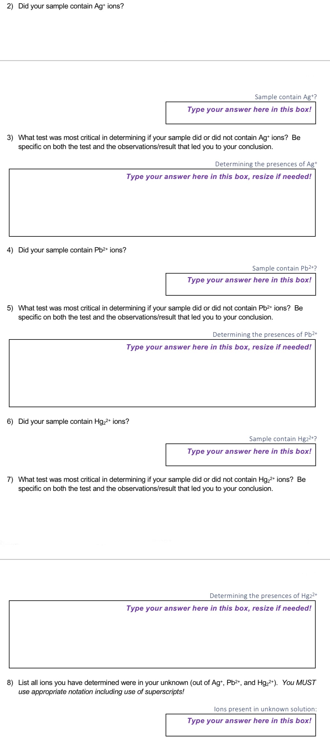 2) Did your sample contain Ag+ ions?
3) What test was most critical in determining if your sample did or did not contain Ag+ ions? Be
specific on both the test and the observations/result that led you to your conclusion.
4) Did your sample contain Pb²+ ions?
Sample contain Ag+?
Type your answer here in this box!
Determining the presences of Ag+
Type your answer here in this box, resize if needed!
Sample contain Pb²+?
Type your answer here in this box!
5) What test was most critical in determining if your sample did or did not contain Pb²+ ions? Be
specific on both the test and the observations/result that led you to your conclusion.
6) Did your sample contain Hg₂²+ ions?
Determining the presences of Pb²+
Type your answer here in this box, resize if needed!
Sample contain Hg2²+?
Type your answer here in this box!
7) What test was most critical in determining if your sample did or did not contain Hg₂²+ ions? Be
specific on both the test and the observations/result that led you to your conclusion.
Determining the presences of Hg22+
Type your answer here in this box, resize if needed!
8) List all ions you have determined were in your unknown (out of Ag+, Pb²+, and Hg22+). You MUST
use appropriate notation including use of superscripts!
lons present in unknown solution:
Type your answer here in this box!