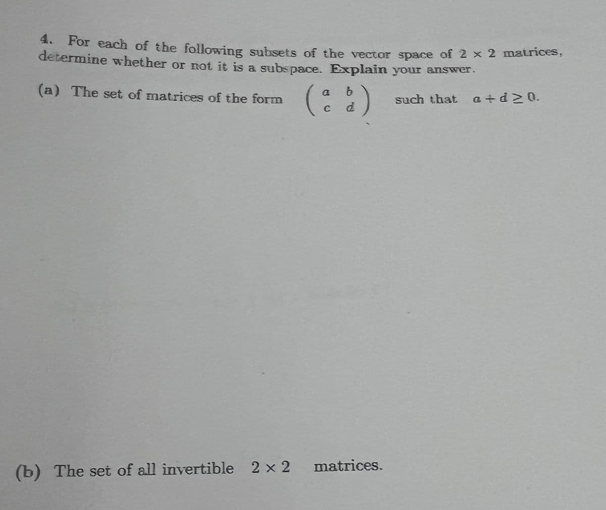 4. For each of the following subsets of the vector space of 2 x 2 matrices,
determine whether or not it is a subspace. Explain your answer.
(a) The set of matrices of the form
such that a+d20.
(ª
b
d
(b) The set of all invertible 2 x 2 matrices.