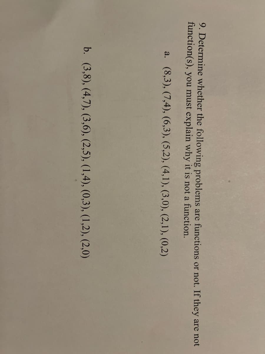 9. Determine whether the following problems are functions or not. If they are not
function(s), you must explain why it is not a function.
a. (8,3), (7,4), (6,3), (5,2), (4,1), (3,0), (2,1), (0,2)
b. (3,8), (4,7), (3,6), (2,5), (1,4), (0,3), (1,2), (2,0)
