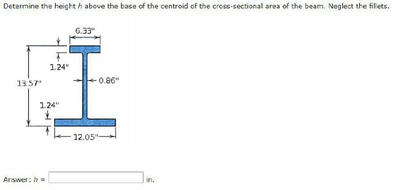 Determine the height h above the base of the centroid of the cross-sectional area of the beam. Neglect the fillets.
13.57"
Ţ
1.24"
1.24"
£
Answer: h=
6.33"
-0.86"
12.05"-
in.