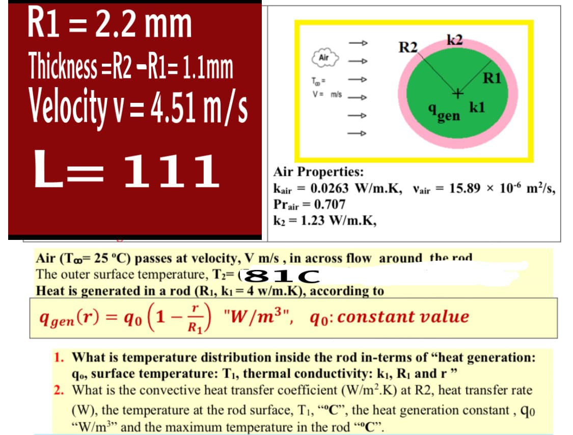 R1 = 2.2 mm
%3D
k2
R2
Thickness =R2 -R1= 1.1mm
Air
R1
To=
V = m/s
Velocity v= 4.51 m/s
kl
Igen
L= 111
Air Properties:
kair = 0.0263 W/m.K, Vair = 15.89 × 10-6 m²/s,
Prair = 0.707
k2 = 1.23 W/m.K,
Air (To= 25 °C) passes at velocity, V m/s , in across flow around the rod.
The outer surface temperature, T2= (81C
Heat is generated in a rod (R1, kı = 4 w/m.K), according to
311
I gen (r) = q0 (1-5) "W/m³", qo:constant value
R1
1. What is temperature distribution inside the rod in-terms of “heat generation:
qo, surface temperature: T1, thermal conductivity: kı, R1 and r "
2. What is the convective heat transfer coefficient (W/m².K) at R2, heat transfer rate
(W), the temperature at the rod surface, T1, “C", the heat generation constant , qo
"W/m3" and the maximum temperature in the rod ""C".
