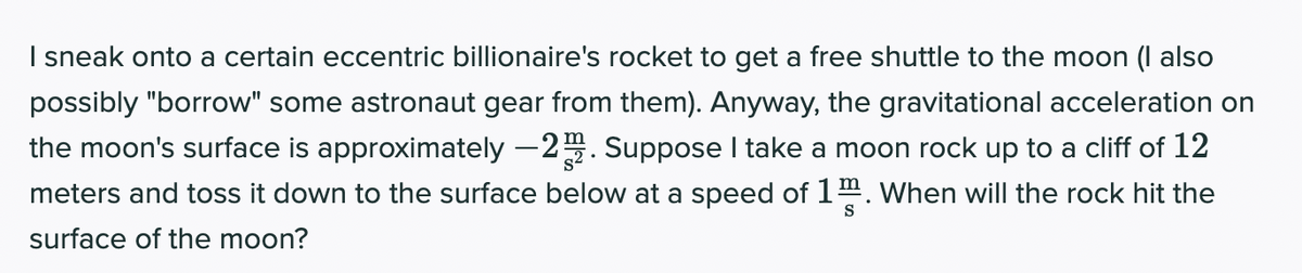 I sneak onto a certain eccentric billionaire's rocket to get a free shuttle to the moon (I also
possibly "borrow" some astronaut gear from them). Anyway, the gravitational acceleration on
the moon's surface is approximately –2. Suppose I take a moon rock up to a cliff of 12
meters and toss it down to the surface below at a speed of 14. When will the rock hit the
surface of the moon?
