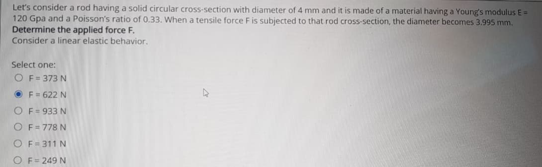 Let's consider a rod having a solid circular cross-section with diameter of 4 mm and it is made of a material having a Young's modulus E =
120 Gpa and a Poisson's ratio of 0.33. When a tensile force F is subjected to that rod cross-section, the diameter becomes 3.995 mm.
Determine the applied force F.
Consider a linear elastic behavior.
Select one:
O F= 373 N
O F = 622 N
O F= 933 N
O F = 778 N
O F= 311 N
O F = 249 N
