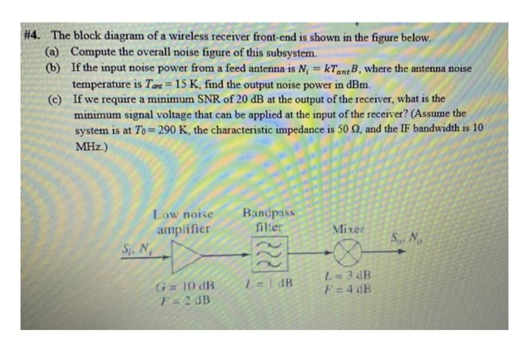 #4. The block diagram of a wireless receiver front-end is shown in the figure below.
(a) Compute the overall noise figure of this subsystem.
(b) If the input noise power from a feed antenna is N, = kTant B, where the antenna noise
temperature is Tant = 15 K, find the output noise power in dBm.
(c) If we require a minimum SNR of 20 dB at the output of the receiver, what is the
minimum signal voltage that can be applied at the input of the receiver? (Assume the
system is at To=290 K, the characteristic impedance is 502, and the IF bandwidth is 10
MHz.)
%3D
Bandpass
filter
Low noise
amplifier
Mixer
S, No
S. N
L=3 dB
F=4 dB
L=I dB
G 10 dB
F=2 UB
