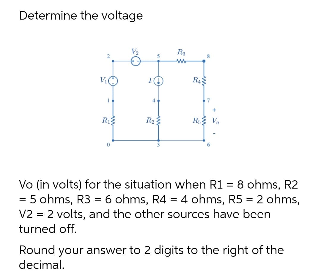 Determine the voltage
V2
R3
8.
V1
R4
1
4
7
+
R1:
R2
R5 V.
6.
Vo (in volts) for the situation when R1 = 8 ohms, R2
5 ohms, R3 = 6 ohms, R4 = 4 ohms, R5 = 2 ohms,
V2 = 2 volts, and the other sources have been
turned off.
Round your answer to 2 digits to the right of the
decimal.
