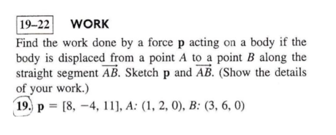 19-22
WORK
Find the work done by a force p acting on a body if the
body is displaced from a point A to a point B along the
straight segment AB. Sketch p and AB. (Show the details
of your work.)
19. p = [8, -4, 11], A: (1, 2, 0), B: (3, 6, 0)
