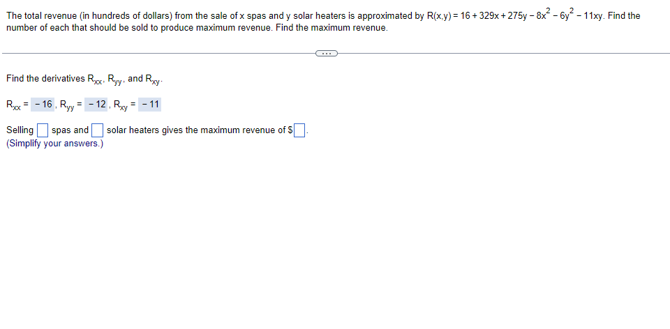 ### Maximizing Revenue for Spa and Solar Heater Sales

The total revenue (in hundreds of dollars) from the sale of \(x\) spas and \(y\) solar heaters is approximated by the function \(R(x,y)\):

\[ R(x,y) = 16 + 329x + 275y - 8x^2 - 6y^2 - 11xy \]

To determine the number of spas and solar heaters that should be sold to achieve maximum revenue, and to find the maximum revenue, we follow these steps:

1. **Finding Partial Derivatives:**

   Calculate the second-order partial derivatives of \(R(x,y)\):

   \[
   R_{xx} = -16, \quad R_{yy} = -12, \quad R_{xy} = -11
   \]

2. **Interpreting the Second-Order Conditions:**

   - For a function \(f(x,y)\), if the second-order partial derivatives at a critical point \((x_0, y_0)\) satisfy the conditions of a local maximum, the Hessian matrix must be negative definite. 

   The given values for the second-order derivatives suggest that we proceed by checking for revenue maximization. 

3. **Solving for Critical Points:** 

   By solving the first-order partial derivatives equations of \(R(x,y)\):

   \[
   \frac{\partial R}{\partial x} = 329 - 16x - 11y = 0
   \]
   \[
   \frac{\partial R}{\partial y} = 275 - 12y - 11x = 0
   \]

   We find the number of spas and solar heaters to sell.
   
4. **Maximum Revenue Calculation:**

   Substitute the critical values of \(x\) and \(y\) back into the revenue function \(R(x, y)\) to find the maximum revenue.

Let us fill in the solution details:

- Selling \(\boxed{\phantom{00}}\) spas and \(\boxed{\phantom{00}}\) solar heaters gives the maximum revenue of \(\boxed{\phantom{0000}}\).

By inputting specific values for \(x\) and \(y\) into \(R(x,y)\), we complete the process and find the concrete numbers that result in maximum revenue.

(Simplify your answers in the provided boxes to achieve the precise solutions
