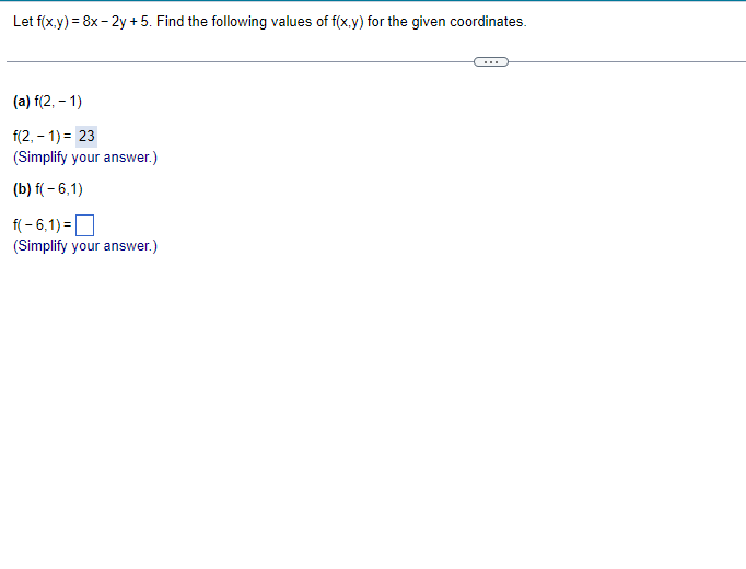 Let f(x,y) = 8x - 2y + 5. Find the following values of f(x,y) for the given coordinates.
(a) f(2, -1)
f(2,-1) = 23
(Simplify your answer.)
(b) f(-6,1)
f(-6,1)=
(Simplify your answer.)