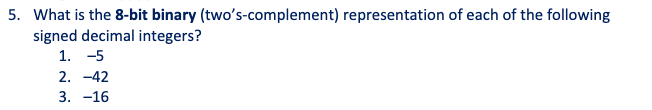 5. What is the 8-bit binary (two's-complement) representation of each of the following
signed decimal integers?
1. -5
2. -42
3. -16
