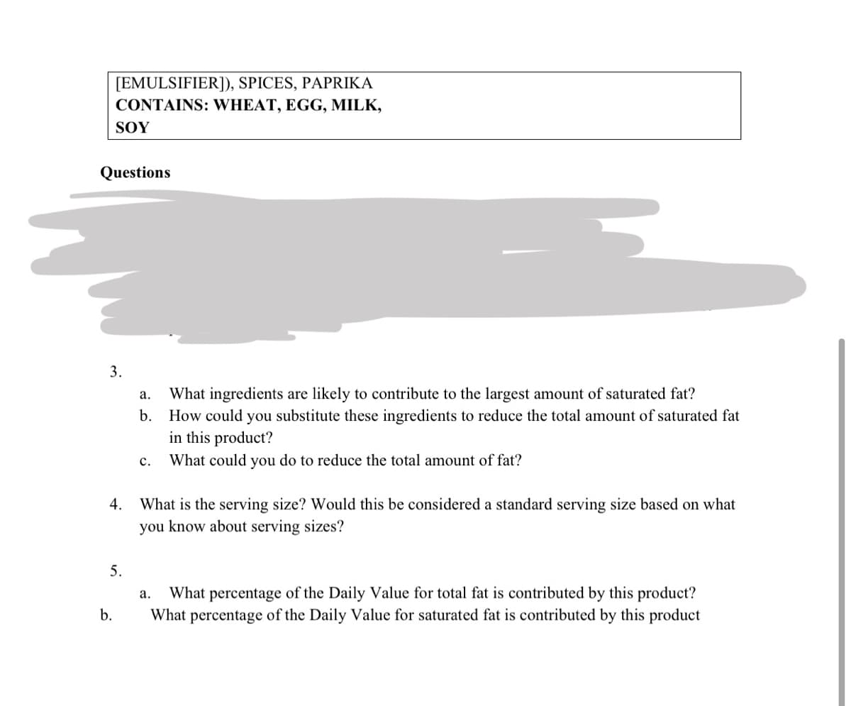 [EMULSIFIER]), SPICES, PAPRIKA
CONTAINS: WHEAT, EGG, MILK,
SOY
Questions
3.
What ingredients are likely to contribute to the largest amount of saturated fat?
How could you substitute these ingredients to reduce the total amount of saturated fat
in this product?
What could you do to reduce the total amount of fat?
а.
b.
с.
What is the serving size? Would this be considered a standard serving size based on what
you know about serving sizes?
4.
5.
What percentage of the Daily Value for total fat is contributed by this product?
What percentage of the Daily Value for saturated fat is contributed by this product
а.
b.

