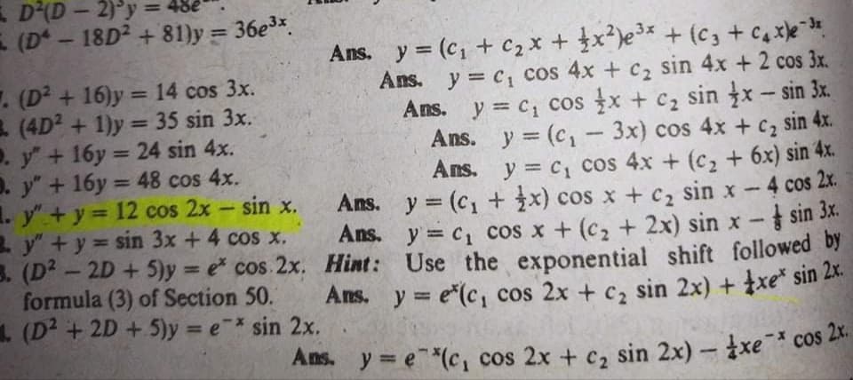 E D(D - 2)°y = 48e
E (D - 18D2 + 81)y = 36e3*.
%3D
. (D² + 16)y = 14 cos 3x.
(4D? + 1)y = 35 sin 3x.
. y +16y = 24 sin 4x.
D. y" + 16y = 48 cos 4x.
1. y"+ y = 12 cos 2x - sin x.
2 y" +y sin 3x + 4 cos x.
3. (D? - 2D + 5)y = e cos 2x. Hint: Use the exponential shift followed Dy
formula (3) of Section 50.
1. (D² + 2D + 5)y = e* sin 2x.
Ans. y = (c, + c2 x + x)e3* + (c3 +c,xe
Ans. y = c1 cos 4x + c2 sin 4x + 2 cos 3x.
Ans. y = c, cos x + c2 sin x- sin 3x.
Ans. y (c,-3x) cos 4x + cz sin 4x.
Ans. y = c cos 4x + (c, + 6x) sin 4x.
Ans. y = (c, + x) cos x +c, sin x-4 cos 2x.
Ans. y = c, cos x + (c, + 2x) sin x - sin 3x.
%3D
%3D
%3D
%3D
%3D
Ans. y = e(c, cos 2x + c, sin 2x) + xe* sin Zx.
Ans. y = e*(c, cos 2x + c, sin 2x) - xe cos 2X.
