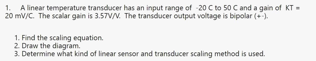 A linear temperature transducer has an input range of -20 C to 50 C and a gain of KT =
20 mV/C. The scalar gain is 3.57V/V. The transducer output voltage is bipolar (+-).
1.
1. Find the scaling equation.
2. Draw the diagram.
3. Determine what kind of linear sensor and transducer scaling method is used.
