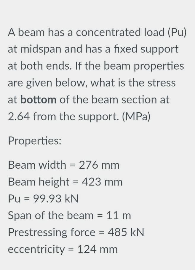 A beam has a concentrated load (Pu)
at midspan and has a fixed support
at both ends. If the beam properties
are given below, what is the stress
at bottom of the beam section at
2.64 from the support. (MPa)
Properties:
Beam width = 276 mm
Beam height = 423 mm
Pu = 99.93 kN
Span of the beam = 11 m
Prestressing force = 485 kN
||
eccentricity = 124 mm
