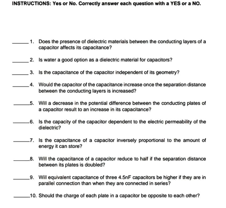 INSTRUCTIONS: Yes or No. Correctly answer each question with a YES or a NO.
1. Does the presence of dielectric materials between the conducting layers of a
capacitor affects its capacitance?
2. Is water a good option as a dielectric material for capacitors?
3. Is the capacitance of the capacitor independent of its geometry?
4. Would the capacitor of the capacitance increase once the separation distance
between the conducting layers is increased?
5. Will a decrease in the potential difference between the conducting plates of
a capacitor result to an increase in its capacitance?
-6. Is the capacity of the capacitor dependent to the electric permeability of the
dielectric?
_7. Is the capacitance of a capacitor inversely proportional to the amount of
energy it can store?
_8. Will the capacitance of a capacitor reduce to half if the separation distance
between its plates is doubled?
_9. Will equivalent capacitance of three 4.5nF capacitors be higher if they are in
parallel connection than when they are connected in series?
_10. Should the charge of each plate in a capacitor be opposite to each other?
