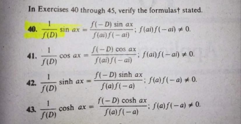 In Exercises 40 through 45, verify the formulast stated.
1
sin ax =
S(D)
S(-D) sin ax
f(ai)f(-ai)
40.
;f(ai)f(-ai) + 0.
S(-D) cos ax
1
41.
cos ax =
f(D)
;f(ai)f(-ai) # 0.
S(ai) f(- ai)
f(-D) sinh ax
1
sinh ax =
; f(a)f(-a) # 0.
42.
S(D)
f(a) f(-a)
f(-D) cosh ax
1
cosh ax =
S(D)
; f(a)f(-a) +0.
%3D
43.
S(a) f(-a)
