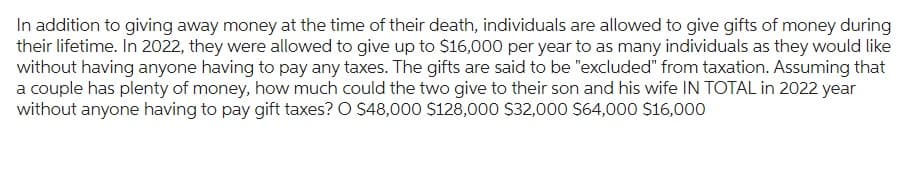 In addition to giving away money at the time of their death, individuals are allowed to give gifts of money during
their lifetime. In 2022, they were allowed to give up to $16,000 per year to as many individuals as they would like
without having anyone having to pay any taxes. The gifts are said to be "excluded" from taxation. Assuming that
a couple has plenty of money, how much could the two give to their son and his wife IN TOTAL in 2022 year
without anyone having to pay gift taxes? O $48,000 $128,000 $32,000 $64,000 $16,000