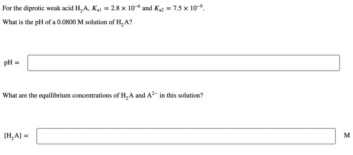 For the diprotic weak acid H₂A, Kal
What is the pH of a 0.0800 M solution of H₂ A?
pH =
=
2.8 x 10-6 and K₁2 = 7.5 × 10-⁹.
[H₂A] =
What are the equilibrium concentrations of H₂A and A²- in this solution?
M