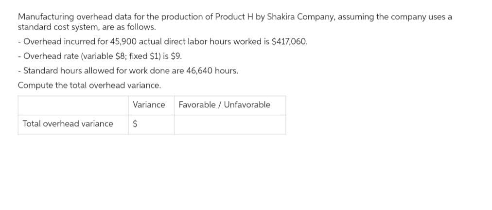 Manufacturing overhead data for the production of Product H by Shakira Company, assuming the company uses a
standard cost system, are as follows.
- Overhead incurred for 45,900 actual direct labor hours worked is $417,060.
- Overhead rate (variable $8; fixed $1) is $9.
- Standard hours allowed for work done are 46,640 hours.
Compute the total overhead variance.
Total overhead variance
Variance Favorable / Unfavorable
$