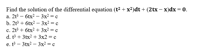 Find the solution of the differential equation (t2 + x?)dt + (2tx – x)dx = 0.
а. 2t3 — 6tx? — 3x2 3 с
b. 2t3 + 6tx? —Зх2 %3D с
c. 2t3 + 6tx? + 3x2 = c
d. t3 + 3tx2 + 3x2 = c
e. t3 – 3tx2 – 3x² = c
