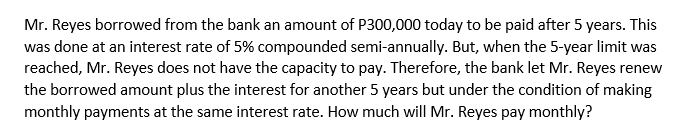 Mr. Reyes borrowed from the bank an amount of P300,000 today to be paid after 5 years. This
was done at an interest rate of 5% compounded semi-annually. But, when the 5-year limit was
reached, Mr. Reyes does not have the capacity to pay. Therefore, the bank let Mr. Reyes renew
the borrowed amount plus the interest for another 5 years but under the condition of making
monthly payments at the same interest rate. How much will Mr. Reyes pay monthly?
