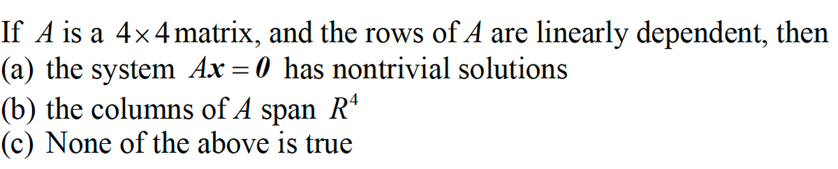 If A is a 4×4 matrix, and the rows of A are linearly dependent, then
(a) the system Ax=0 has nontrivial solutions
(b) the columns of A span Rª
(c) None of the above is true