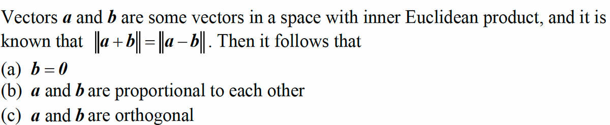 Vectors a and b are some vectors in a space with inner Euclidean product, and it is
known that ||a + b|| = ||a-b||. Then it follows that
(a) b=0
(b) a and b are proportional to each other
(c) a and b are orthogonal