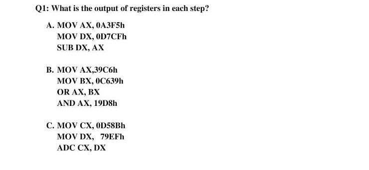 Q1: What is the output of registers in each step?
А. MOV AX, ОАЗF5Һ
MOV DX, OD7CFH
SUB DX, AX
В. MOV AX,390бh
MOV BX, 0C639h
OR AX, BX
AND AX, 19D8h
С. MOV CX, OD58BH
MOV DX, 79EFH
ADC CX, DX
