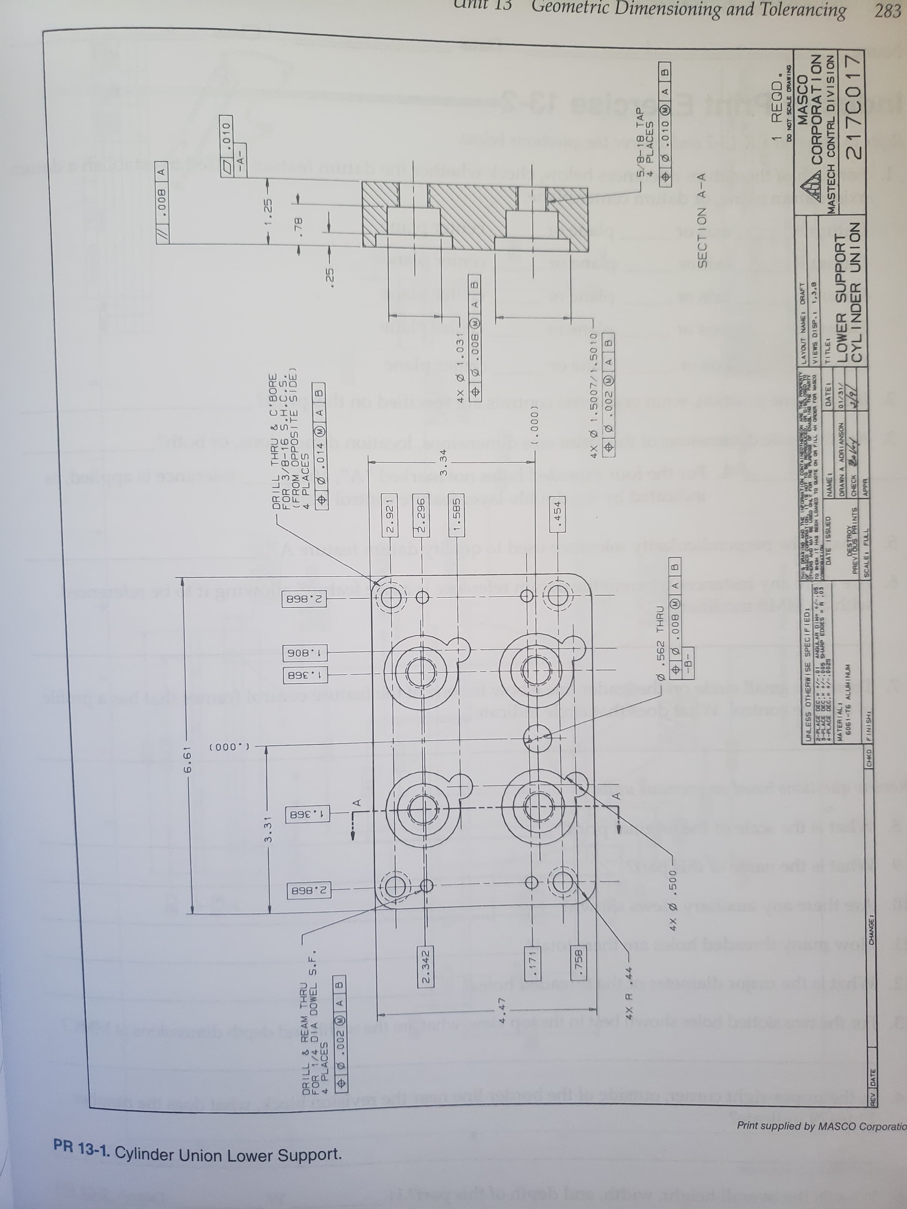 Geometric Dimensioning and Tolerancing
283
898 2
908
(000
893 386
898 2
Print supplied by MASCO Corporatio
PR 13-1. Cylinder Union Lower Support.
800
6.61
O.010
-A-
3.31
1.25
DRILL THRU & C'BORE
FOR 3/8-16 S.H.C.S.
(FROM OPPOSITE SIDE)
4 PLACES
DRILL & REAM THRU
FOR 1/4 DIA DOWEL S.F.
4 PLACES
.78
.014 M A
.002 A B
.25
L..
2.921
2.342
96 2
3.34
1.585
4X 1.031
800
4.47
.171
( 000 )
.454
.758
4X 1.5007/1.501 o
.002 A
4X R.44
- 5/8-18 TAP
4 PLACES
.562 THRU
Ø.010 A
B
0050
-B-
800
SECTION A-A
1 REQD.
DO NOT SCALE ORAWING
THIS DRAVING AND THE INFORMAYION CONTAINEDTHEREON ARE THE FROPERTY
OTHERS AND MAY 8SED ONLY POR TE FURPOSE OF ENABL INO THE PARTY
TO WHOM IT HAS BEEN LOANED TO QUOTE ON OR PILL AN OR0ER FOR MASCO
UNLESS OTHERWISE SPECIFIED
LAYOUT NAME ORAFT
MASCO
A CORPORATION
ANGUL AR DIM- +/-.05
2-PLACE DEC. -01
8-PLACE DEC. -.005 SHARP EDGES A .03
VIEWS DISP.
DATE ISSUED
NAME:
DATE:
TITLE
9200-/+ 30 d-
MATERIAL:
MASTECH CONTRL DIVISION
LOWER SUPPORT
CYLINDER UNION
ORAWN A ADRIANSON
01/31/
6061-T6 ALUMINUM
DESTROY
PREVIOUS PRINTS
217C017
CHECK
REV DATE
CHANGE:
CHKD
FINISH
SCALE FULL
APPR
