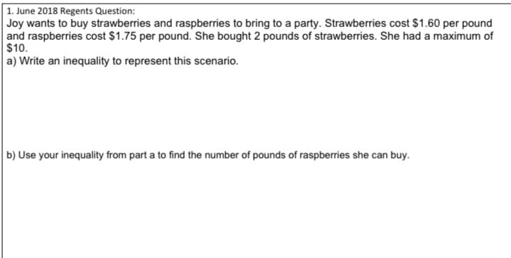 1. June 2018 Regents Question:
Joy wants to buy strawberries and raspberries to bring to a party. Strawberries cost $1.60 per pound
and raspberries cost $1.75 per pound. She bought 2 pounds of strawberries. She had a maximum of
$10.
a) Write an inequality to represent this scenario.
b) Use your inequality from part a to find the number of pounds of raspberries she can buy.
