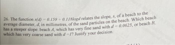 26. The function s(d) - 0.159 + 0.118logd relates the slope, s, of a beach to the
average diameter, d, in millimetres of the sand particles on the beach. Which beach
nas a steeper slope: beach A, which has very fine sand with d= 0.0625, or beach B,
which has very coarse sand with d=1? Justify your decision.
