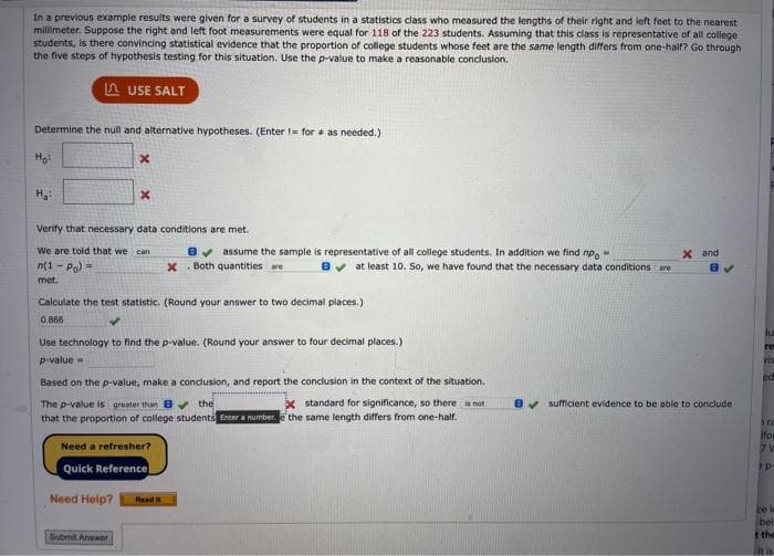 In a previous example results were given for a survey of students in a statistics class who measured the lengths of their right and left feet to the nearest
millimeter. Suppose the right and left foot measurements were equal for 118 of the 223 students. Assuming that this class is representative of all college
students, is there convincing statistical evidence that the proportion of college students whose feet are the same length differs from one-half? Go through
the five steps of hypothesis testing for this situation. Use the p-value to make a reasonable conclusion.
A USE SALT
Determine the null and alternative hypotheses. (Enter = for as needed.)
Ho
H
Verify that necessary data conditions are met.
We are told that we can
8v assume the sample is representative of all college students. In addition we find np.
X Both quantities are
X and
n(1 - Po) =
8v at least 10. So, we have found that the necessary data conditions are
met.
Calculate the test statistic. (Round your answer to two decimal places.)
0.866
lu
Use technology to find the p-value. (Round your answer to four decimal places.)
re
p-value =
vis
Based on the p-value, make a conclusion, and report the conclusion in the context of the situation.
x standard for significance, so there is not
the same length differs from one-half.
The p-value is greater than 8 the
8v sufficient evidence to be able to conclude
that the proportion of college students Enter a number.
ira
ifor
Need a refresher?
Quick Reference
Need Help?
Read
ce la
bel
Submit Anawer
t the
It is
