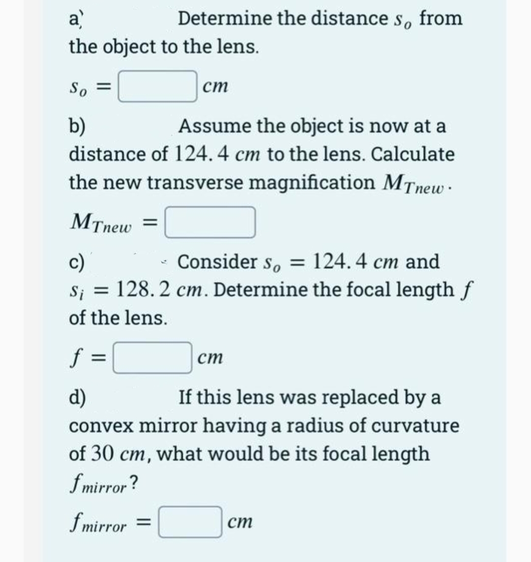 a
the object to the lens.
Determine the distance s, from
So =
ст
b)
Assume the object is now at a
distance of 124.4 cm to the lens. Calculate
the new transverse magnification MTnew.
MTnew =
c)
S; = 128. 2 cm. Determine the focal length f
of the lens.
Consider s, = 124.4 cm and
f
ст
d)
If this lens was replaced by a
convex mirror having a radius of curvature
of 30 cm, what would be its focal length
fmirror?
fmirror
ст
