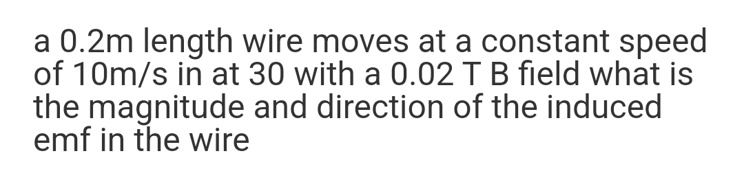 a 0.2m length wire moves at a constant speed
of 10m/s in at 30 with a 0.02 T B field what is
the magnitude and direction of the induced
emf in the wire
