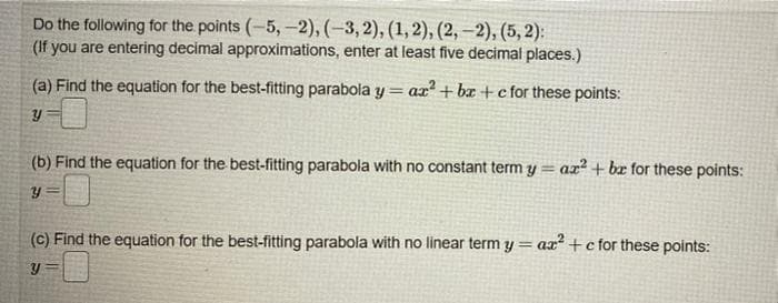 Do the following for the points (-5,-2), (-3, 2), (1, 2), (2, –2), (5, 2):
(If you are entering decimal approximations, enter at least five decimal places.)
(a) Find the equation for the best-fitting parabola y = ax² + bx +c for these points:
(b) Find the equation for the best-fitting parabola with no constant term y =
az² + br for these points:
(c) Find the equation for the best-fitting parabola with no linear term y= ax +cfor these points:
