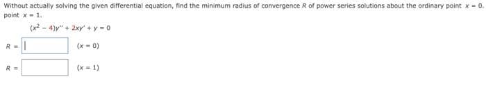 Without actually solving the given differential equation, find the minimum radius of convergence R of power series solutions about the ordinary point x = 0.
point x- 1.
(x2 - 4)y" + 2xy + y = 0
R =
(x = 0)
R =
(x = 1)
