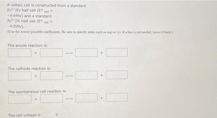 A voltaic cell is constructed from a standard
Fe²+ Fe half cell (E° red =
-0.440V) and a standard
Ni2+ Ni half cell (E° red =
-0.250V).
(Use the lowest possible coefficients. Be sure to specify states such as (aq) or (s). If a box is not needed, leave it blank.)
The anode reaction is:
+
The cathode reaction is:
The spontaneous cell reaction is:
+
1
The cell voltage is
+
+
+