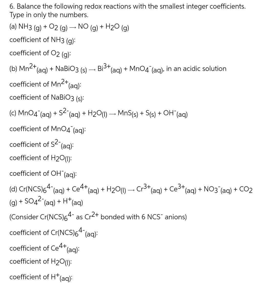 6. Balance the following redox reactions with the smallest integer coefficients.
Type in only the numbers.
(a) NH3 (g) + O2(g) → NO (g) + H₂O (g)
coefficient of NH3 (g):
coefficient of O2 (g):
(b) Mn²+ (aq) + NaBiO3 (s) → Bi³+(
coefficient of Mn²+ (aq):
coefficient of NaBiO3 (s):
(c) MnO4 (aq) + S2-(
(aq) + H₂O(1)→ MnS(s) + S(s) + OH(aq)
coefficient of MnO4 (aq):
coefficient of S2-
(aq):
coefficient of H2O(1):
(aq) + MnO4¯(aq), in an acidic solution
coefficient of OH (aq):
(d) Cr(NCS)64 (aq) + C₂4+
(g) + SO4²- (aq) + H+ (aq)
(Consider Cr(NCS)64- as Cr2+ bonded with 6 NCS¯ anions)
"(aq) + H2O(l)
coefficient of Cr(NCS)64- (aq):
coefficient of Ce4+ (aq):
coefficient of H2O(1):
coefficient of H+ (aq):
+ (aq) + NO3 (aq) + CO₂
(aq) + Ce3+,