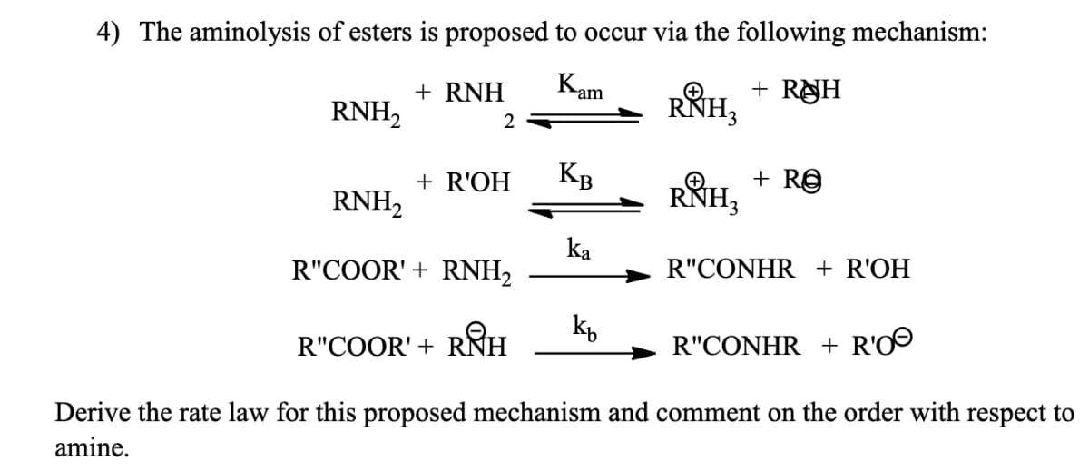 + RUH
Kam
4) The aminolysis of esters is proposed to occur via the following mechanism:
RNH₂
+ RNH
2
+ R'OH
KB
ka
RẲH3
kb
RNH₂
R"COOR' + RNH₂
R"COOR' + RN
RIH
R"CONHR + R'OⒸ
Derive the rate law for this proposed mechanism and comment on the order with respect to
amine.
RNH3
+ Re
R"CONHR + R'OH